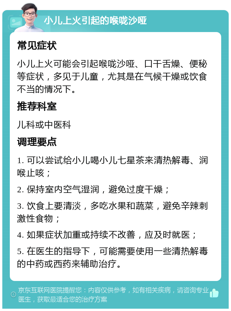 小儿上火引起的喉咙沙哑 常见症状 小儿上火可能会引起喉咙沙哑、口干舌燥、便秘等症状，多见于儿童，尤其是在气候干燥或饮食不当的情况下。 推荐科室 儿科或中医科 调理要点 1. 可以尝试给小儿喝小儿七星茶来清热解毒、润喉止咳； 2. 保持室内空气湿润，避免过度干燥； 3. 饮食上要清淡，多吃水果和蔬菜，避免辛辣刺激性食物； 4. 如果症状加重或持续不改善，应及时就医； 5. 在医生的指导下，可能需要使用一些清热解毒的中药或西药来辅助治疗。