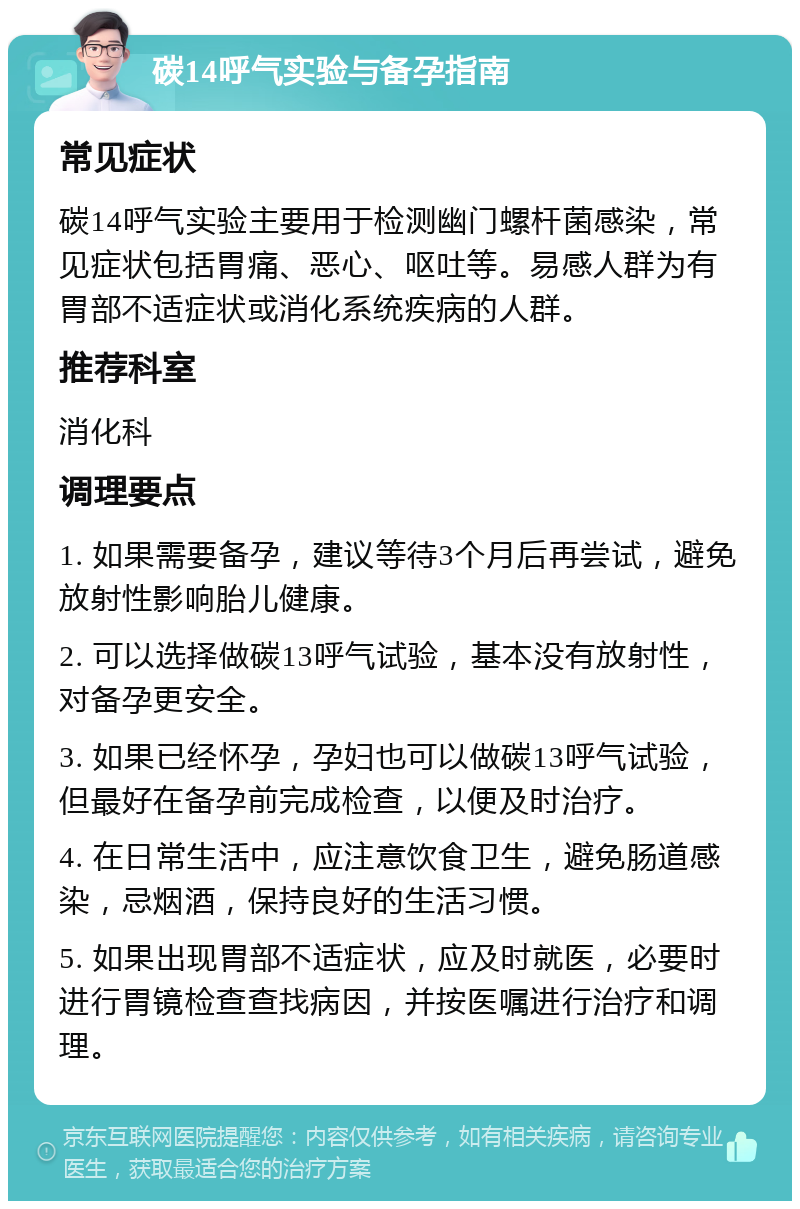 碳14呼气实验与备孕指南 常见症状 碳14呼气实验主要用于检测幽门螺杆菌感染，常见症状包括胃痛、恶心、呕吐等。易感人群为有胃部不适症状或消化系统疾病的人群。 推荐科室 消化科 调理要点 1. 如果需要备孕，建议等待3个月后再尝试，避免放射性影响胎儿健康。 2. 可以选择做碳13呼气试验，基本没有放射性，对备孕更安全。 3. 如果已经怀孕，孕妇也可以做碳13呼气试验，但最好在备孕前完成检查，以便及时治疗。 4. 在日常生活中，应注意饮食卫生，避免肠道感染，忌烟酒，保持良好的生活习惯。 5. 如果出现胃部不适症状，应及时就医，必要时进行胃镜检查查找病因，并按医嘱进行治疗和调理。