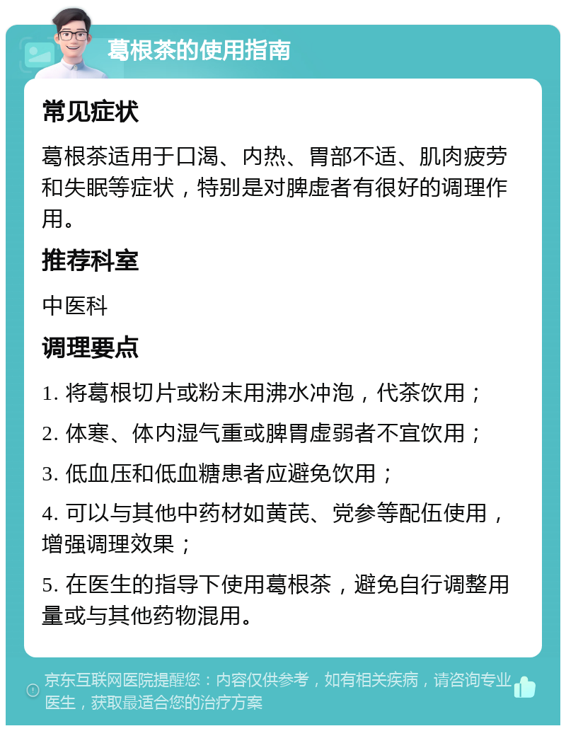 葛根茶的使用指南 常见症状 葛根茶适用于口渴、内热、胃部不适、肌肉疲劳和失眠等症状，特别是对脾虚者有很好的调理作用。 推荐科室 中医科 调理要点 1. 将葛根切片或粉末用沸水冲泡，代茶饮用； 2. 体寒、体内湿气重或脾胃虚弱者不宜饮用； 3. 低血压和低血糖患者应避免饮用； 4. 可以与其他中药材如黄芪、党参等配伍使用，增强调理效果； 5. 在医生的指导下使用葛根茶，避免自行调整用量或与其他药物混用。