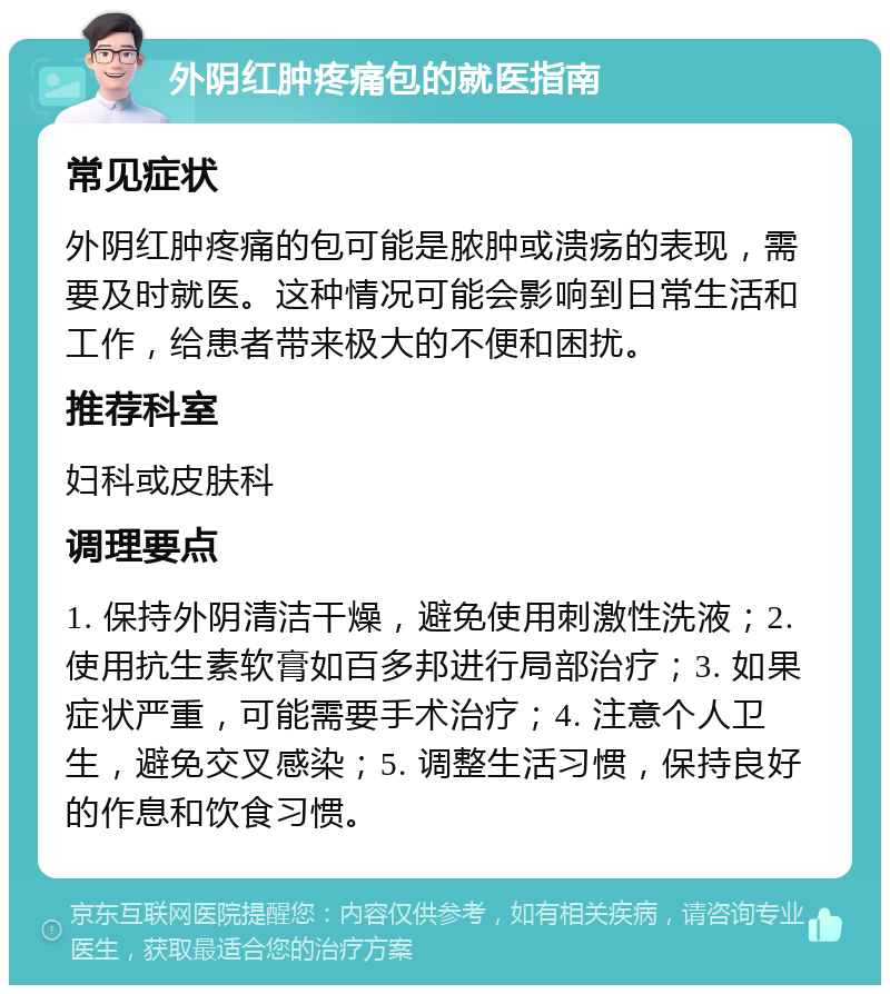 外阴红肿疼痛包的就医指南 常见症状 外阴红肿疼痛的包可能是脓肿或溃疡的表现，需要及时就医。这种情况可能会影响到日常生活和工作，给患者带来极大的不便和困扰。 推荐科室 妇科或皮肤科 调理要点 1. 保持外阴清洁干燥，避免使用刺激性洗液；2. 使用抗生素软膏如百多邦进行局部治疗；3. 如果症状严重，可能需要手术治疗；4. 注意个人卫生，避免交叉感染；5. 调整生活习惯，保持良好的作息和饮食习惯。