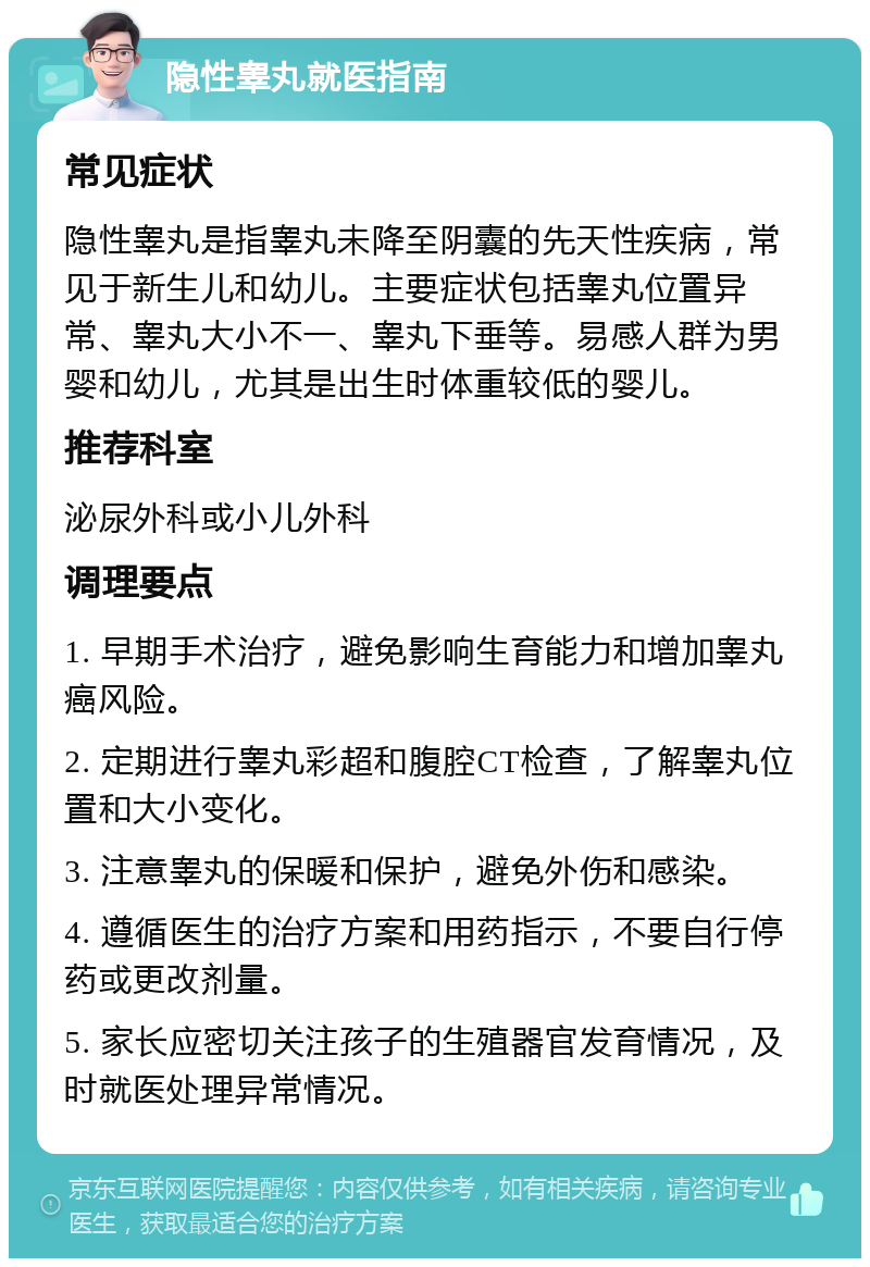 隐性睾丸就医指南 常见症状 隐性睾丸是指睾丸未降至阴囊的先天性疾病，常见于新生儿和幼儿。主要症状包括睾丸位置异常、睾丸大小不一、睾丸下垂等。易感人群为男婴和幼儿，尤其是出生时体重较低的婴儿。 推荐科室 泌尿外科或小儿外科 调理要点 1. 早期手术治疗，避免影响生育能力和增加睾丸癌风险。 2. 定期进行睾丸彩超和腹腔CT检查，了解睾丸位置和大小变化。 3. 注意睾丸的保暖和保护，避免外伤和感染。 4. 遵循医生的治疗方案和用药指示，不要自行停药或更改剂量。 5. 家长应密切关注孩子的生殖器官发育情况，及时就医处理异常情况。