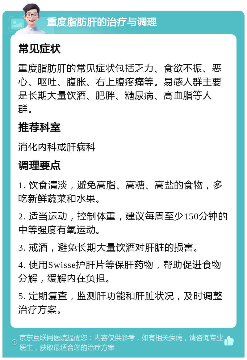 重度脂肪肝的治疗与调理 常见症状 重度脂肪肝的常见症状包括乏力、食欲不振、恶心、呕吐、腹胀、右上腹疼痛等。易感人群主要是长期大量饮酒、肥胖、糖尿病、高血脂等人群。 推荐科室 消化内科或肝病科 调理要点 1. 饮食清淡，避免高脂、高糖、高盐的食物，多吃新鲜蔬菜和水果。 2. 适当运动，控制体重，建议每周至少150分钟的中等强度有氧运动。 3. 戒酒，避免长期大量饮酒对肝脏的损害。 4. 使用Swisse护肝片等保肝药物，帮助促进食物分解，缓解内在负担。 5. 定期复查，监测肝功能和肝脏状况，及时调整治疗方案。