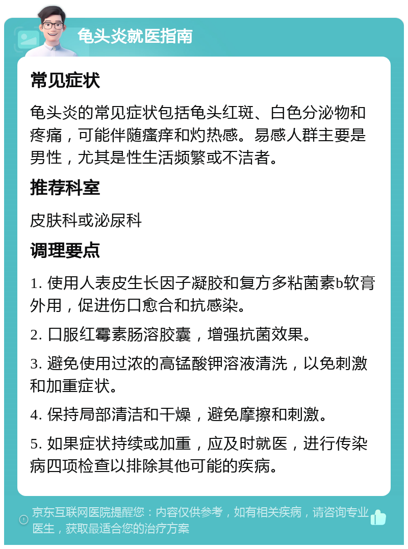 龟头炎就医指南 常见症状 龟头炎的常见症状包括龟头红斑、白色分泌物和疼痛，可能伴随瘙痒和灼热感。易感人群主要是男性，尤其是性生活频繁或不洁者。 推荐科室 皮肤科或泌尿科 调理要点 1. 使用人表皮生长因子凝胶和复方多粘菌素b软膏外用，促进伤口愈合和抗感染。 2. 口服红霉素肠溶胶囊，增强抗菌效果。 3. 避免使用过浓的高锰酸钾溶液清洗，以免刺激和加重症状。 4. 保持局部清洁和干燥，避免摩擦和刺激。 5. 如果症状持续或加重，应及时就医，进行传染病四项检查以排除其他可能的疾病。