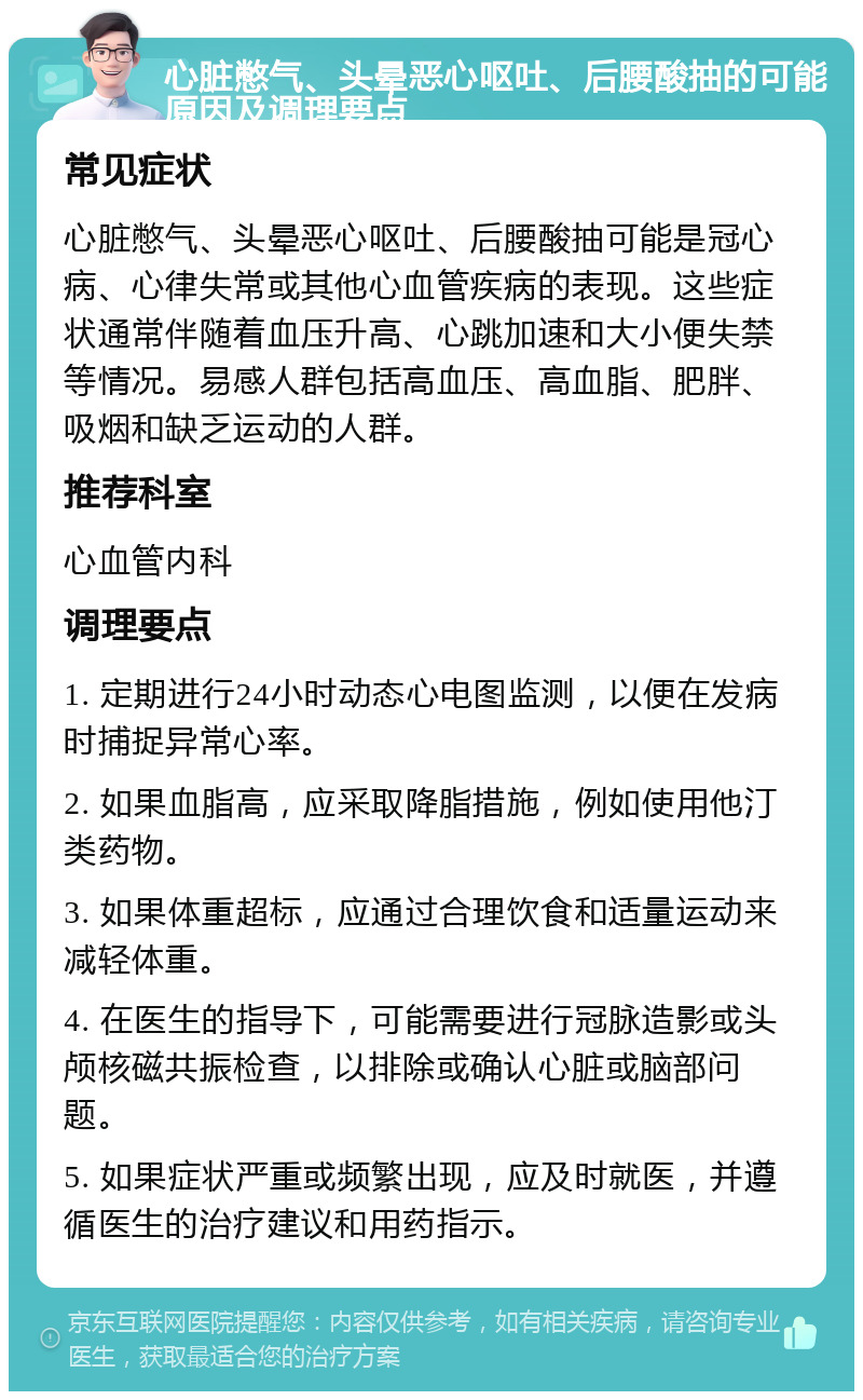 心脏憋气、头晕恶心呕吐、后腰酸抽的可能原因及调理要点 常见症状 心脏憋气、头晕恶心呕吐、后腰酸抽可能是冠心病、心律失常或其他心血管疾病的表现。这些症状通常伴随着血压升高、心跳加速和大小便失禁等情况。易感人群包括高血压、高血脂、肥胖、吸烟和缺乏运动的人群。 推荐科室 心血管内科 调理要点 1. 定期进行24小时动态心电图监测，以便在发病时捕捉异常心率。 2. 如果血脂高，应采取降脂措施，例如使用他汀类药物。 3. 如果体重超标，应通过合理饮食和适量运动来减轻体重。 4. 在医生的指导下，可能需要进行冠脉造影或头颅核磁共振检查，以排除或确认心脏或脑部问题。 5. 如果症状严重或频繁出现，应及时就医，并遵循医生的治疗建议和用药指示。