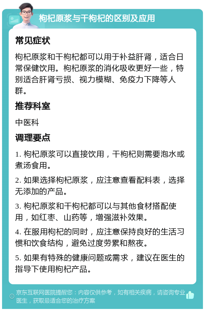 枸杞原浆与干枸杞的区别及应用 常见症状 枸杞原浆和干枸杞都可以用于补益肝肾，适合日常保健饮用。枸杞原浆的消化吸收更好一些，特别适合肝肾亏损、视力模糊、免疫力下降等人群。 推荐科室 中医科 调理要点 1. 枸杞原浆可以直接饮用，干枸杞则需要泡水或煮汤食用。 2. 如果选择枸杞原浆，应注意查看配料表，选择无添加的产品。 3. 枸杞原浆和干枸杞都可以与其他食材搭配使用，如红枣、山药等，增强滋补效果。 4. 在服用枸杞的同时，应注意保持良好的生活习惯和饮食结构，避免过度劳累和熬夜。 5. 如果有特殊的健康问题或需求，建议在医生的指导下使用枸杞产品。