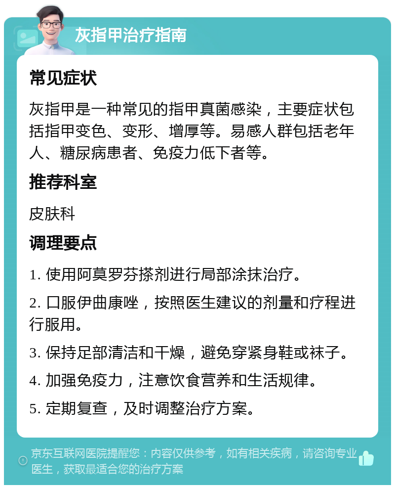 灰指甲治疗指南 常见症状 灰指甲是一种常见的指甲真菌感染，主要症状包括指甲变色、变形、增厚等。易感人群包括老年人、糖尿病患者、免疫力低下者等。 推荐科室 皮肤科 调理要点 1. 使用阿莫罗芬搽剂进行局部涂抹治疗。 2. 口服伊曲康唑，按照医生建议的剂量和疗程进行服用。 3. 保持足部清洁和干燥，避免穿紧身鞋或袜子。 4. 加强免疫力，注意饮食营养和生活规律。 5. 定期复查，及时调整治疗方案。