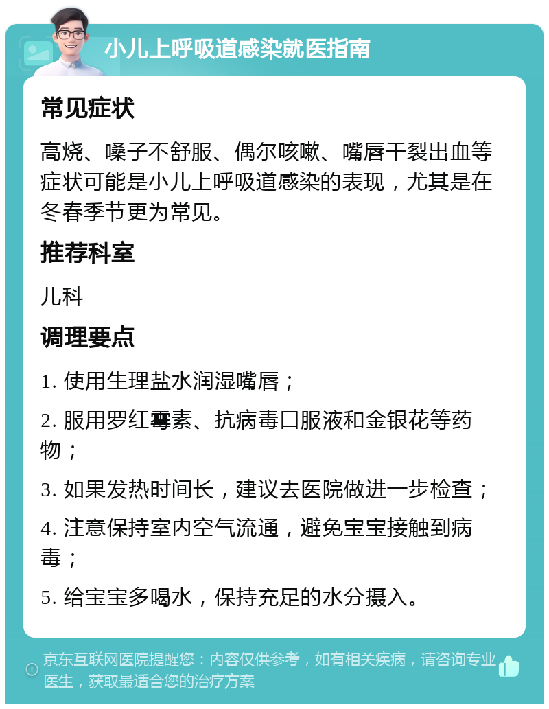 小儿上呼吸道感染就医指南 常见症状 高烧、嗓子不舒服、偶尔咳嗽、嘴唇干裂出血等症状可能是小儿上呼吸道感染的表现，尤其是在冬春季节更为常见。 推荐科室 儿科 调理要点 1. 使用生理盐水润湿嘴唇； 2. 服用罗红霉素、抗病毒口服液和金银花等药物； 3. 如果发热时间长，建议去医院做进一步检查； 4. 注意保持室内空气流通，避免宝宝接触到病毒； 5. 给宝宝多喝水，保持充足的水分摄入。