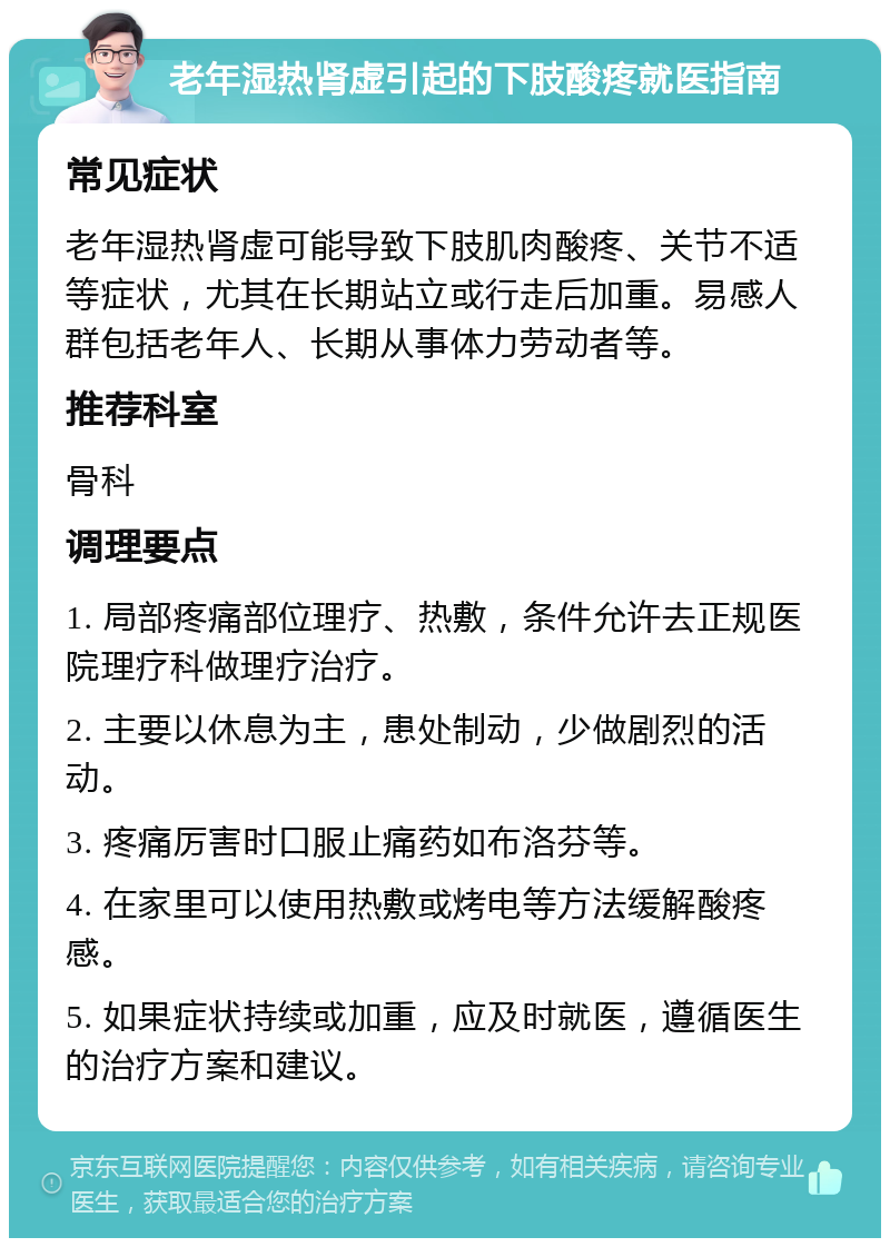 老年湿热肾虚引起的下肢酸疼就医指南 常见症状 老年湿热肾虚可能导致下肢肌肉酸疼、关节不适等症状，尤其在长期站立或行走后加重。易感人群包括老年人、长期从事体力劳动者等。 推荐科室 骨科 调理要点 1. 局部疼痛部位理疗、热敷，条件允许去正规医院理疗科做理疗治疗。 2. 主要以休息为主，患处制动，少做剧烈的活动。 3. 疼痛厉害时口服止痛药如布洛芬等。 4. 在家里可以使用热敷或烤电等方法缓解酸疼感。 5. 如果症状持续或加重，应及时就医，遵循医生的治疗方案和建议。