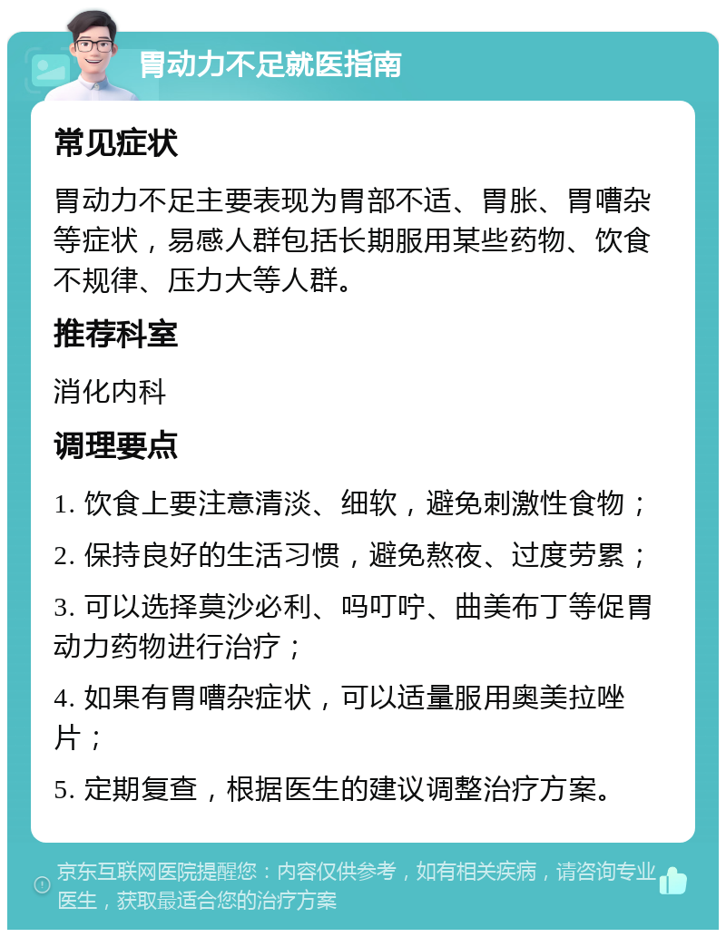 胃动力不足就医指南 常见症状 胃动力不足主要表现为胃部不适、胃胀、胃嘈杂等症状，易感人群包括长期服用某些药物、饮食不规律、压力大等人群。 推荐科室 消化内科 调理要点 1. 饮食上要注意清淡、细软，避免刺激性食物； 2. 保持良好的生活习惯，避免熬夜、过度劳累； 3. 可以选择莫沙必利、吗叮咛、曲美布丁等促胃动力药物进行治疗； 4. 如果有胃嘈杂症状，可以适量服用奥美拉唑片； 5. 定期复查，根据医生的建议调整治疗方案。