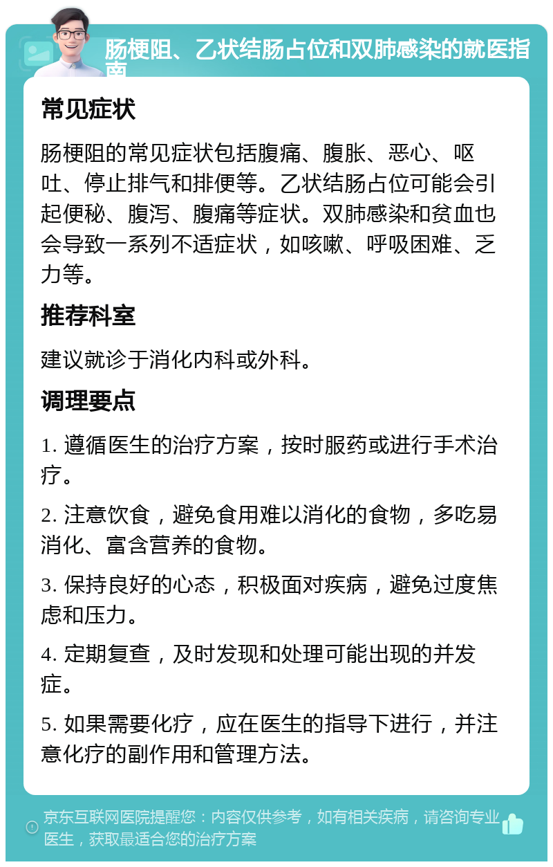 肠梗阻、乙状结肠占位和双肺感染的就医指南 常见症状 肠梗阻的常见症状包括腹痛、腹胀、恶心、呕吐、停止排气和排便等。乙状结肠占位可能会引起便秘、腹泻、腹痛等症状。双肺感染和贫血也会导致一系列不适症状，如咳嗽、呼吸困难、乏力等。 推荐科室 建议就诊于消化内科或外科。 调理要点 1. 遵循医生的治疗方案，按时服药或进行手术治疗。 2. 注意饮食，避免食用难以消化的食物，多吃易消化、富含营养的食物。 3. 保持良好的心态，积极面对疾病，避免过度焦虑和压力。 4. 定期复查，及时发现和处理可能出现的并发症。 5. 如果需要化疗，应在医生的指导下进行，并注意化疗的副作用和管理方法。