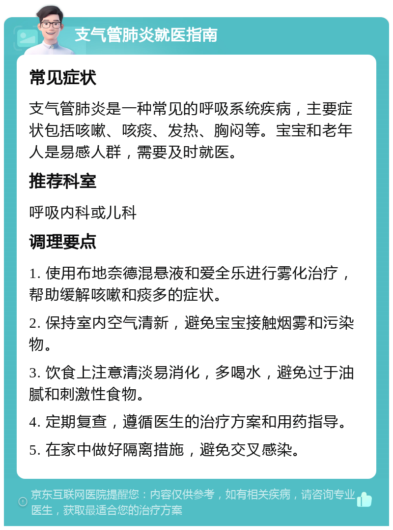 支气管肺炎就医指南 常见症状 支气管肺炎是一种常见的呼吸系统疾病，主要症状包括咳嗽、咳痰、发热、胸闷等。宝宝和老年人是易感人群，需要及时就医。 推荐科室 呼吸内科或儿科 调理要点 1. 使用布地奈德混悬液和爱全乐进行雾化治疗，帮助缓解咳嗽和痰多的症状。 2. 保持室内空气清新，避免宝宝接触烟雾和污染物。 3. 饮食上注意清淡易消化，多喝水，避免过于油腻和刺激性食物。 4. 定期复查，遵循医生的治疗方案和用药指导。 5. 在家中做好隔离措施，避免交叉感染。