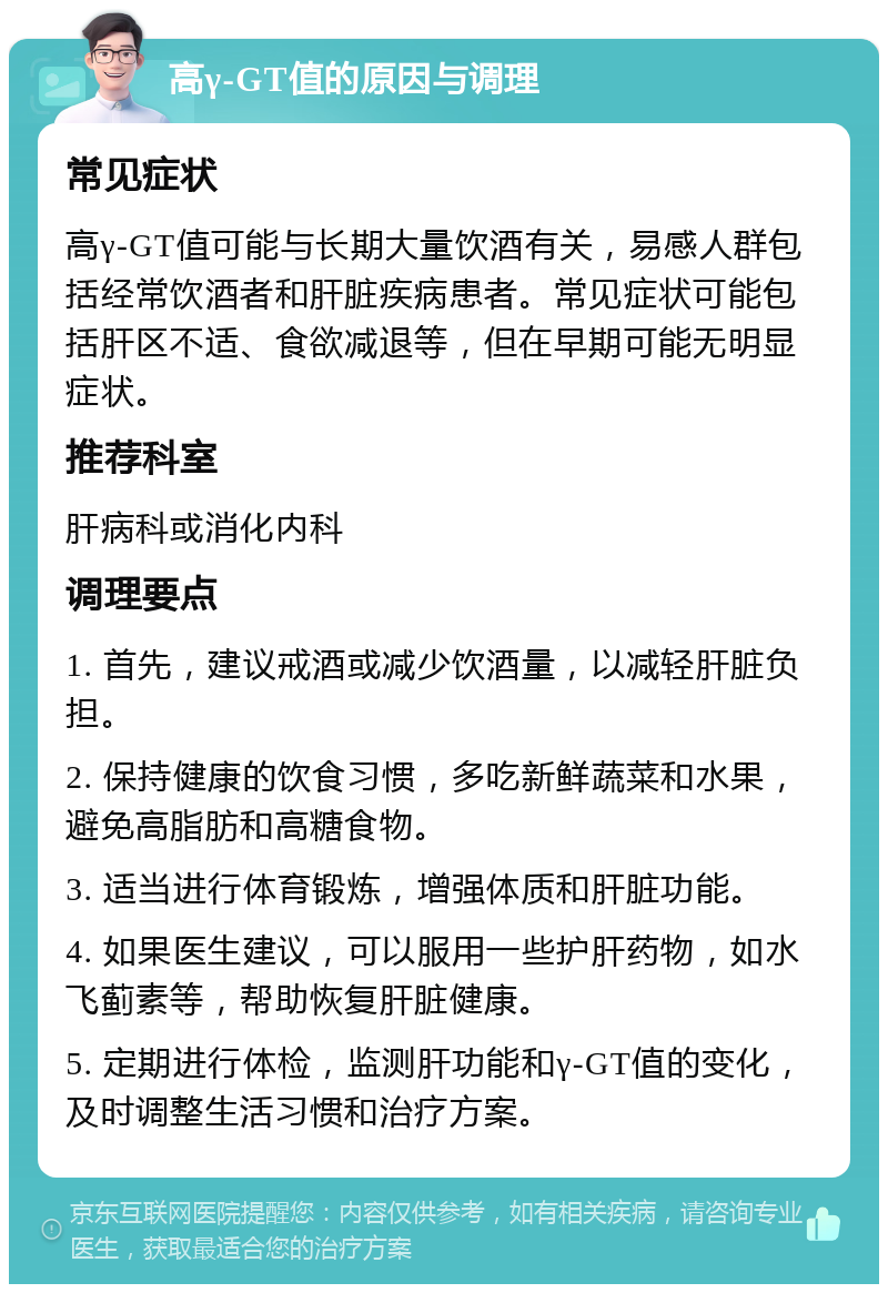 高γ-GT值的原因与调理 常见症状 高γ-GT值可能与长期大量饮酒有关，易感人群包括经常饮酒者和肝脏疾病患者。常见症状可能包括肝区不适、食欲减退等，但在早期可能无明显症状。 推荐科室 肝病科或消化内科 调理要点 1. 首先，建议戒酒或减少饮酒量，以减轻肝脏负担。 2. 保持健康的饮食习惯，多吃新鲜蔬菜和水果，避免高脂肪和高糖食物。 3. 适当进行体育锻炼，增强体质和肝脏功能。 4. 如果医生建议，可以服用一些护肝药物，如水飞蓟素等，帮助恢复肝脏健康。 5. 定期进行体检，监测肝功能和γ-GT值的变化，及时调整生活习惯和治疗方案。