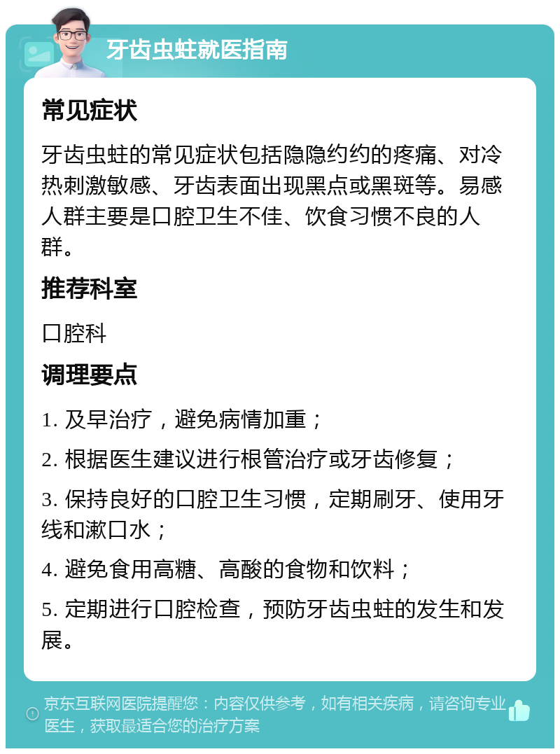 牙齿虫蛀就医指南 常见症状 牙齿虫蛀的常见症状包括隐隐约约的疼痛、对冷热刺激敏感、牙齿表面出现黑点或黑斑等。易感人群主要是口腔卫生不佳、饮食习惯不良的人群。 推荐科室 口腔科 调理要点 1. 及早治疗，避免病情加重； 2. 根据医生建议进行根管治疗或牙齿修复； 3. 保持良好的口腔卫生习惯，定期刷牙、使用牙线和漱口水； 4. 避免食用高糖、高酸的食物和饮料； 5. 定期进行口腔检查，预防牙齿虫蛀的发生和发展。