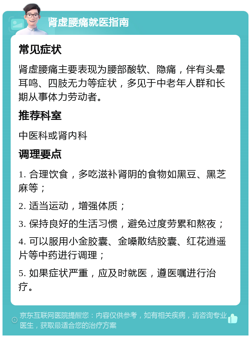 肾虚腰痛就医指南 常见症状 肾虚腰痛主要表现为腰部酸软、隐痛，伴有头晕耳鸣、四肢无力等症状，多见于中老年人群和长期从事体力劳动者。 推荐科室 中医科或肾内科 调理要点 1. 合理饮食，多吃滋补肾阴的食物如黑豆、黑芝麻等； 2. 适当运动，增强体质； 3. 保持良好的生活习惯，避免过度劳累和熬夜； 4. 可以服用小金胶囊、金嗓散结胶囊、红花逍遥片等中药进行调理； 5. 如果症状严重，应及时就医，遵医嘱进行治疗。