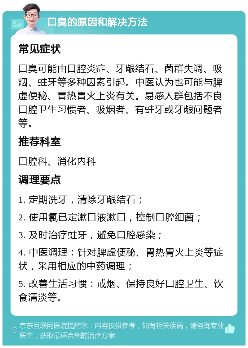 口臭的原因和解决方法 常见症状 口臭可能由口腔炎症、牙龈结石、菌群失调、吸烟、蛀牙等多种因素引起。中医认为也可能与脾虚便秘、胃热胃火上炎有关。易感人群包括不良口腔卫生习惯者、吸烟者、有蛀牙或牙龈问题者等。 推荐科室 口腔科、消化内科 调理要点 1. 定期洗牙，清除牙龈结石； 2. 使用氯已定漱口液漱口，控制口腔细菌； 3. 及时治疗蛀牙，避免口腔感染； 4. 中医调理：针对脾虚便秘、胃热胃火上炎等症状，采用相应的中药调理； 5. 改善生活习惯：戒烟、保持良好口腔卫生、饮食清淡等。