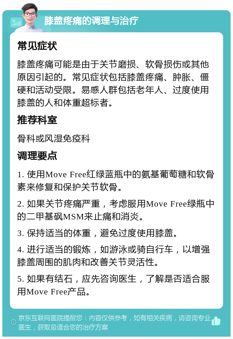 膝盖疼痛的调理与治疗 常见症状 膝盖疼痛可能是由于关节磨损、软骨损伤或其他原因引起的。常见症状包括膝盖疼痛、肿胀、僵硬和活动受限。易感人群包括老年人、过度使用膝盖的人和体重超标者。 推荐科室 骨科或风湿免疫科 调理要点 1. 使用Move Free红绿蓝瓶中的氨基葡萄糖和软骨素来修复和保护关节软骨。 2. 如果关节疼痛严重，考虑服用Move Free绿瓶中的二甲基砜MSM来止痛和消炎。 3. 保持适当的体重，避免过度使用膝盖。 4. 进行适当的锻炼，如游泳或骑自行车，以增强膝盖周围的肌肉和改善关节灵活性。 5. 如果有结石，应先咨询医生，了解是否适合服用Move Free产品。