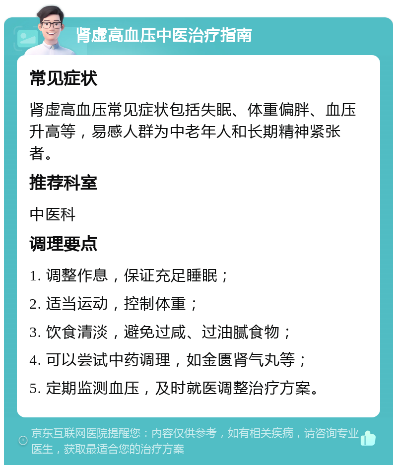 肾虚高血压中医治疗指南 常见症状 肾虚高血压常见症状包括失眠、体重偏胖、血压升高等，易感人群为中老年人和长期精神紧张者。 推荐科室 中医科 调理要点 1. 调整作息，保证充足睡眠； 2. 适当运动，控制体重； 3. 饮食清淡，避免过咸、过油腻食物； 4. 可以尝试中药调理，如金匮肾气丸等； 5. 定期监测血压，及时就医调整治疗方案。