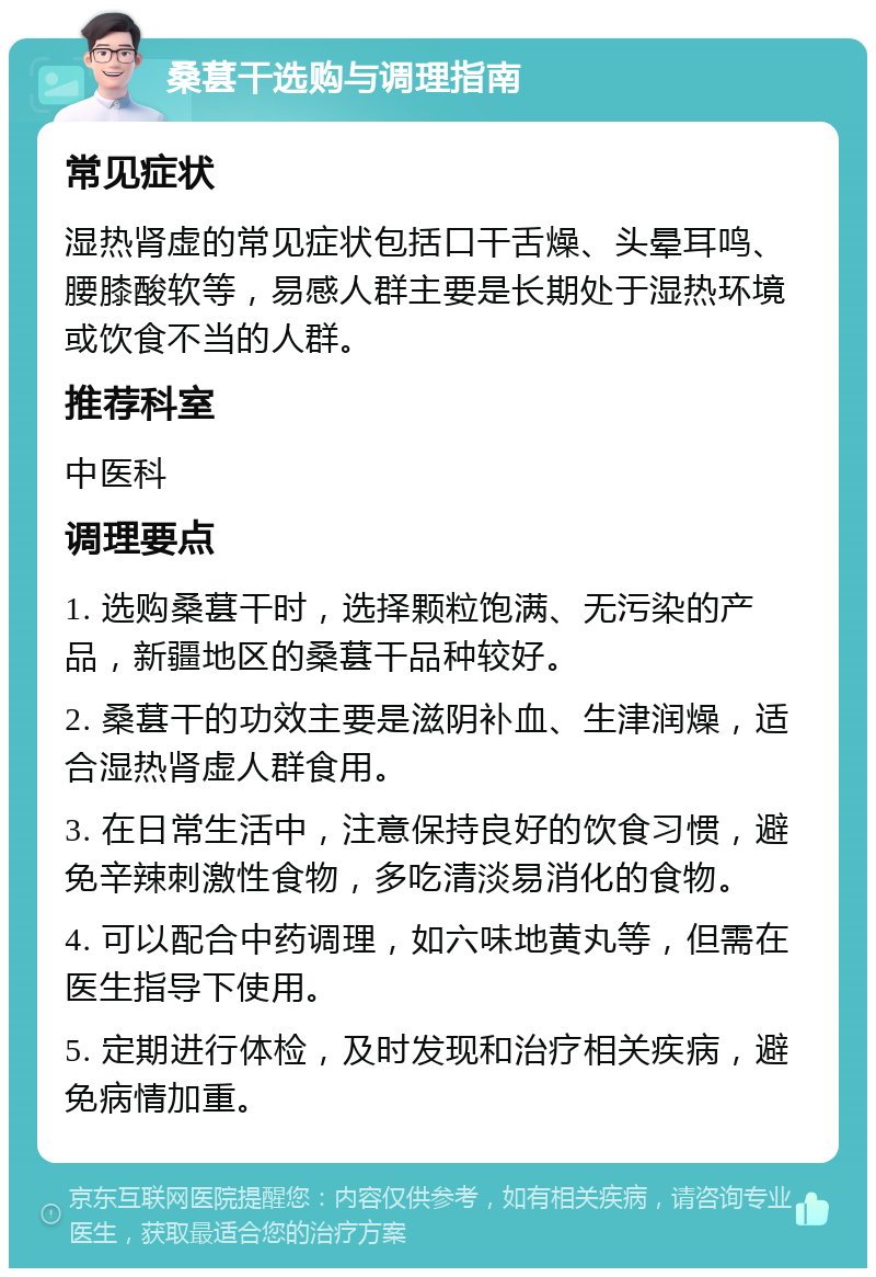 桑葚干选购与调理指南 常见症状 湿热肾虚的常见症状包括口干舌燥、头晕耳鸣、腰膝酸软等，易感人群主要是长期处于湿热环境或饮食不当的人群。 推荐科室 中医科 调理要点 1. 选购桑葚干时，选择颗粒饱满、无污染的产品，新疆地区的桑葚干品种较好。 2. 桑葚干的功效主要是滋阴补血、生津润燥，适合湿热肾虚人群食用。 3. 在日常生活中，注意保持良好的饮食习惯，避免辛辣刺激性食物，多吃清淡易消化的食物。 4. 可以配合中药调理，如六味地黄丸等，但需在医生指导下使用。 5. 定期进行体检，及时发现和治疗相关疾病，避免病情加重。