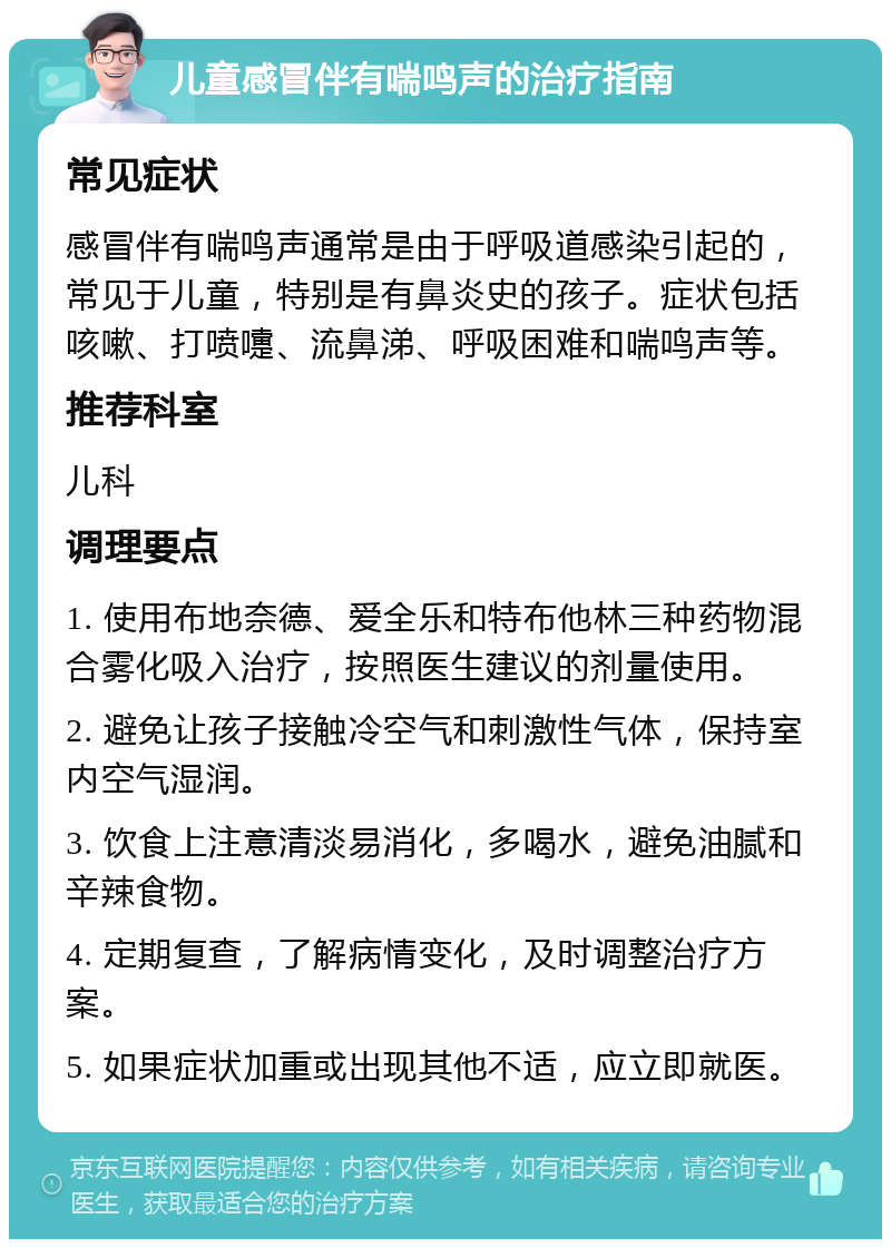 儿童感冒伴有喘鸣声的治疗指南 常见症状 感冒伴有喘鸣声通常是由于呼吸道感染引起的，常见于儿童，特别是有鼻炎史的孩子。症状包括咳嗽、打喷嚏、流鼻涕、呼吸困难和喘鸣声等。 推荐科室 儿科 调理要点 1. 使用布地奈德、爱全乐和特布他林三种药物混合雾化吸入治疗，按照医生建议的剂量使用。 2. 避免让孩子接触冷空气和刺激性气体，保持室内空气湿润。 3. 饮食上注意清淡易消化，多喝水，避免油腻和辛辣食物。 4. 定期复查，了解病情变化，及时调整治疗方案。 5. 如果症状加重或出现其他不适，应立即就医。