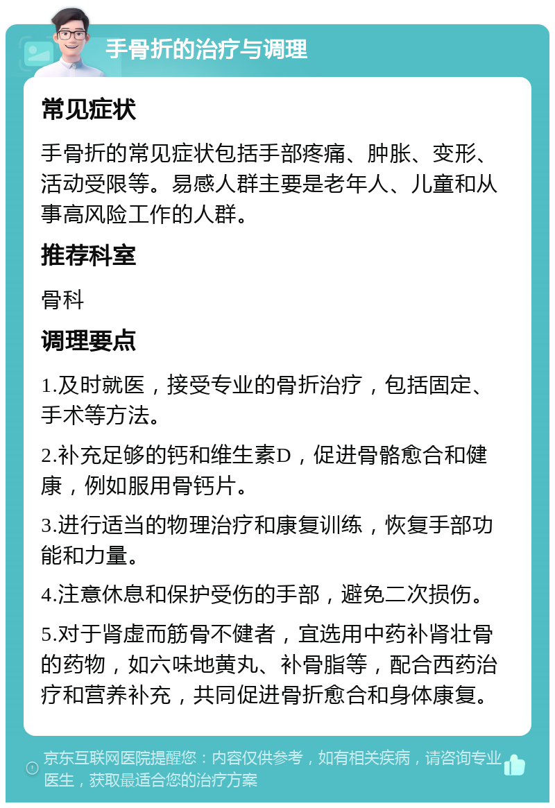 手骨折的治疗与调理 常见症状 手骨折的常见症状包括手部疼痛、肿胀、变形、活动受限等。易感人群主要是老年人、儿童和从事高风险工作的人群。 推荐科室 骨科 调理要点 1.及时就医，接受专业的骨折治疗，包括固定、手术等方法。 2.补充足够的钙和维生素D，促进骨骼愈合和健康，例如服用骨钙片。 3.进行适当的物理治疗和康复训练，恢复手部功能和力量。 4.注意休息和保护受伤的手部，避免二次损伤。 5.对于肾虚而筋骨不健者，宜选用中药补肾壮骨的药物，如六味地黄丸、补骨脂等，配合西药治疗和营养补充，共同促进骨折愈合和身体康复。