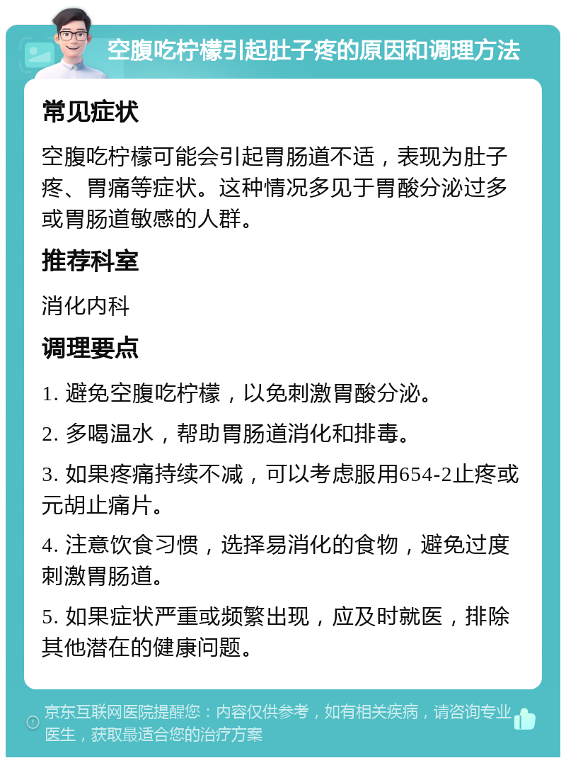 空腹吃柠檬引起肚子疼的原因和调理方法 常见症状 空腹吃柠檬可能会引起胃肠道不适，表现为肚子疼、胃痛等症状。这种情况多见于胃酸分泌过多或胃肠道敏感的人群。 推荐科室 消化内科 调理要点 1. 避免空腹吃柠檬，以免刺激胃酸分泌。 2. 多喝温水，帮助胃肠道消化和排毒。 3. 如果疼痛持续不减，可以考虑服用654-2止疼或元胡止痛片。 4. 注意饮食习惯，选择易消化的食物，避免过度刺激胃肠道。 5. 如果症状严重或频繁出现，应及时就医，排除其他潜在的健康问题。