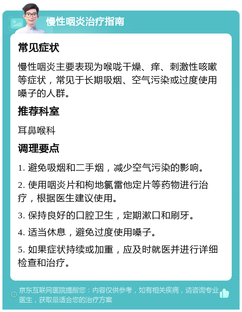 慢性咽炎治疗指南 常见症状 慢性咽炎主要表现为喉咙干燥、痒、刺激性咳嗽等症状，常见于长期吸烟、空气污染或过度使用嗓子的人群。 推荐科室 耳鼻喉科 调理要点 1. 避免吸烟和二手烟，减少空气污染的影响。 2. 使用咽炎片和枸地氯雷他定片等药物进行治疗，根据医生建议使用。 3. 保持良好的口腔卫生，定期漱口和刷牙。 4. 适当休息，避免过度使用嗓子。 5. 如果症状持续或加重，应及时就医并进行详细检查和治疗。