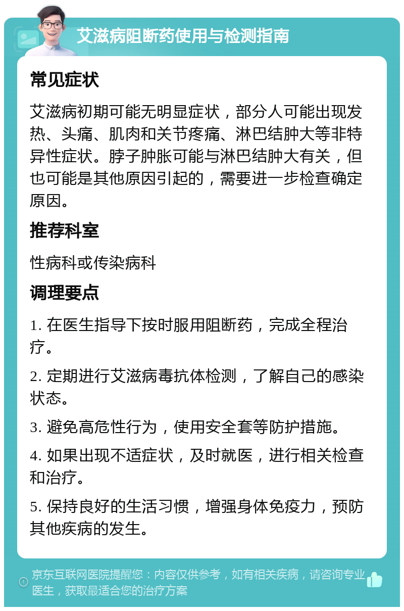 艾滋病阻断药使用与检测指南 常见症状 艾滋病初期可能无明显症状，部分人可能出现发热、头痛、肌肉和关节疼痛、淋巴结肿大等非特异性症状。脖子肿胀可能与淋巴结肿大有关，但也可能是其他原因引起的，需要进一步检查确定原因。 推荐科室 性病科或传染病科 调理要点 1. 在医生指导下按时服用阻断药，完成全程治疗。 2. 定期进行艾滋病毒抗体检测，了解自己的感染状态。 3. 避免高危性行为，使用安全套等防护措施。 4. 如果出现不适症状，及时就医，进行相关检查和治疗。 5. 保持良好的生活习惯，增强身体免疫力，预防其他疾病的发生。