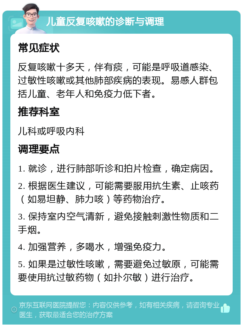 儿童反复咳嗽的诊断与调理 常见症状 反复咳嗽十多天，伴有痰，可能是呼吸道感染、过敏性咳嗽或其他肺部疾病的表现。易感人群包括儿童、老年人和免疫力低下者。 推荐科室 儿科或呼吸内科 调理要点 1. 就诊，进行肺部听诊和拍片检查，确定病因。 2. 根据医生建议，可能需要服用抗生素、止咳药（如易坦静、肺力咳）等药物治疗。 3. 保持室内空气清新，避免接触刺激性物质和二手烟。 4. 加强营养，多喝水，增强免疫力。 5. 如果是过敏性咳嗽，需要避免过敏原，可能需要使用抗过敏药物（如扑尔敏）进行治疗。