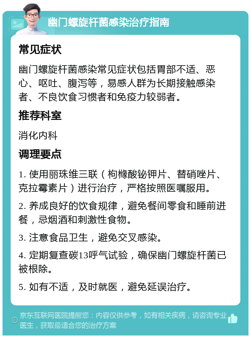 幽门螺旋杆菌感染治疗指南 常见症状 幽门螺旋杆菌感染常见症状包括胃部不适、恶心、呕吐、腹泻等，易感人群为长期接触感染者、不良饮食习惯者和免疫力较弱者。 推荐科室 消化内科 调理要点 1. 使用丽珠维三联（枸橼酸铋钾片、替硝唑片、克拉霉素片）进行治疗，严格按照医嘱服用。 2. 养成良好的饮食规律，避免餐间零食和睡前进餐，忌烟酒和刺激性食物。 3. 注意食品卫生，避免交叉感染。 4. 定期复查碳13呼气试验，确保幽门螺旋杆菌已被根除。 5. 如有不适，及时就医，避免延误治疗。