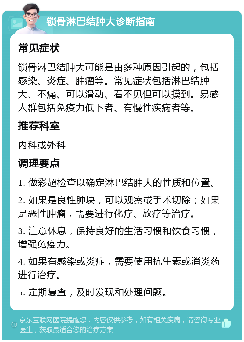 锁骨淋巴结肿大诊断指南 常见症状 锁骨淋巴结肿大可能是由多种原因引起的，包括感染、炎症、肿瘤等。常见症状包括淋巴结肿大、不痛、可以滑动、看不见但可以摸到。易感人群包括免疫力低下者、有慢性疾病者等。 推荐科室 内科或外科 调理要点 1. 做彩超检查以确定淋巴结肿大的性质和位置。 2. 如果是良性肿块，可以观察或手术切除；如果是恶性肿瘤，需要进行化疗、放疗等治疗。 3. 注意休息，保持良好的生活习惯和饮食习惯，增强免疫力。 4. 如果有感染或炎症，需要使用抗生素或消炎药进行治疗。 5. 定期复查，及时发现和处理问题。