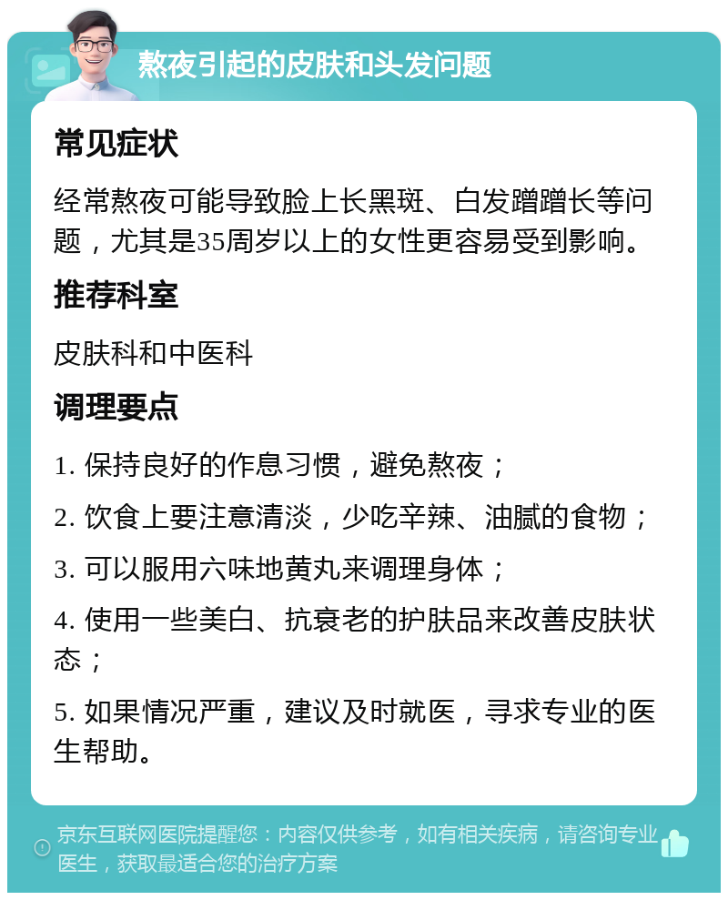 熬夜引起的皮肤和头发问题 常见症状 经常熬夜可能导致脸上长黑斑、白发蹭蹭长等问题，尤其是35周岁以上的女性更容易受到影响。 推荐科室 皮肤科和中医科 调理要点 1. 保持良好的作息习惯，避免熬夜； 2. 饮食上要注意清淡，少吃辛辣、油腻的食物； 3. 可以服用六味地黄丸来调理身体； 4. 使用一些美白、抗衰老的护肤品来改善皮肤状态； 5. 如果情况严重，建议及时就医，寻求专业的医生帮助。