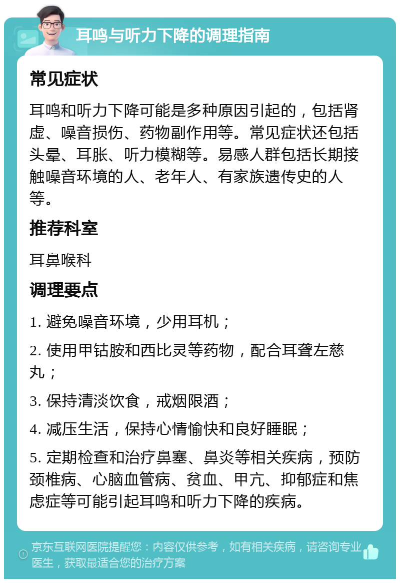 耳鸣与听力下降的调理指南 常见症状 耳鸣和听力下降可能是多种原因引起的，包括肾虚、噪音损伤、药物副作用等。常见症状还包括头晕、耳胀、听力模糊等。易感人群包括长期接触噪音环境的人、老年人、有家族遗传史的人等。 推荐科室 耳鼻喉科 调理要点 1. 避免噪音环境，少用耳机； 2. 使用甲钴胺和西比灵等药物，配合耳聋左慈丸； 3. 保持清淡饮食，戒烟限酒； 4. 减压生活，保持心情愉快和良好睡眠； 5. 定期检查和治疗鼻塞、鼻炎等相关疾病，预防颈椎病、心脑血管病、贫血、甲亢、抑郁症和焦虑症等可能引起耳鸣和听力下降的疾病。