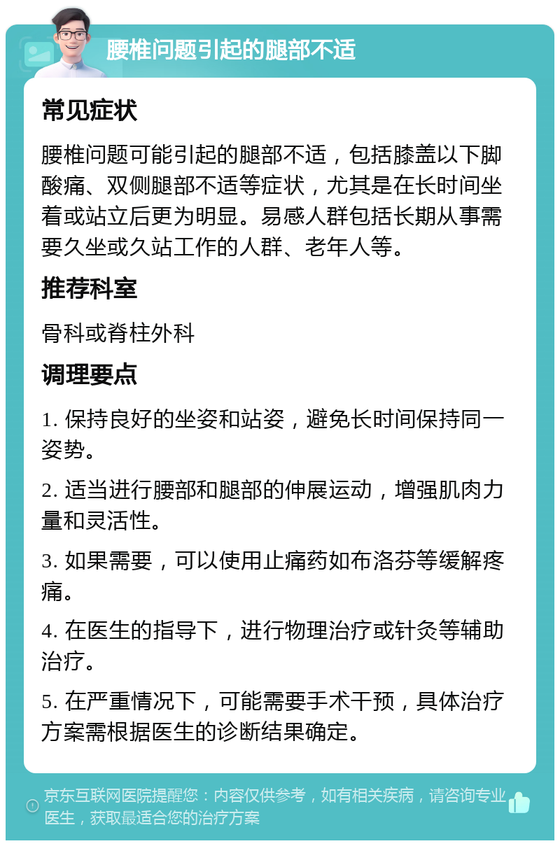 腰椎问题引起的腿部不适 常见症状 腰椎问题可能引起的腿部不适，包括膝盖以下脚酸痛、双侧腿部不适等症状，尤其是在长时间坐着或站立后更为明显。易感人群包括长期从事需要久坐或久站工作的人群、老年人等。 推荐科室 骨科或脊柱外科 调理要点 1. 保持良好的坐姿和站姿，避免长时间保持同一姿势。 2. 适当进行腰部和腿部的伸展运动，增强肌肉力量和灵活性。 3. 如果需要，可以使用止痛药如布洛芬等缓解疼痛。 4. 在医生的指导下，进行物理治疗或针灸等辅助治疗。 5. 在严重情况下，可能需要手术干预，具体治疗方案需根据医生的诊断结果确定。