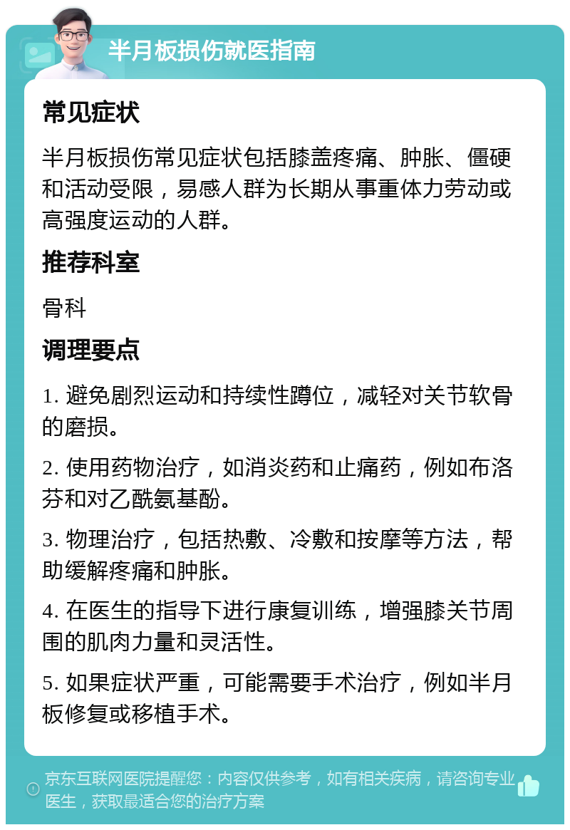 半月板损伤就医指南 常见症状 半月板损伤常见症状包括膝盖疼痛、肿胀、僵硬和活动受限，易感人群为长期从事重体力劳动或高强度运动的人群。 推荐科室 骨科 调理要点 1. 避免剧烈运动和持续性蹲位，减轻对关节软骨的磨损。 2. 使用药物治疗，如消炎药和止痛药，例如布洛芬和对乙酰氨基酚。 3. 物理治疗，包括热敷、冷敷和按摩等方法，帮助缓解疼痛和肿胀。 4. 在医生的指导下进行康复训练，增强膝关节周围的肌肉力量和灵活性。 5. 如果症状严重，可能需要手术治疗，例如半月板修复或移植手术。