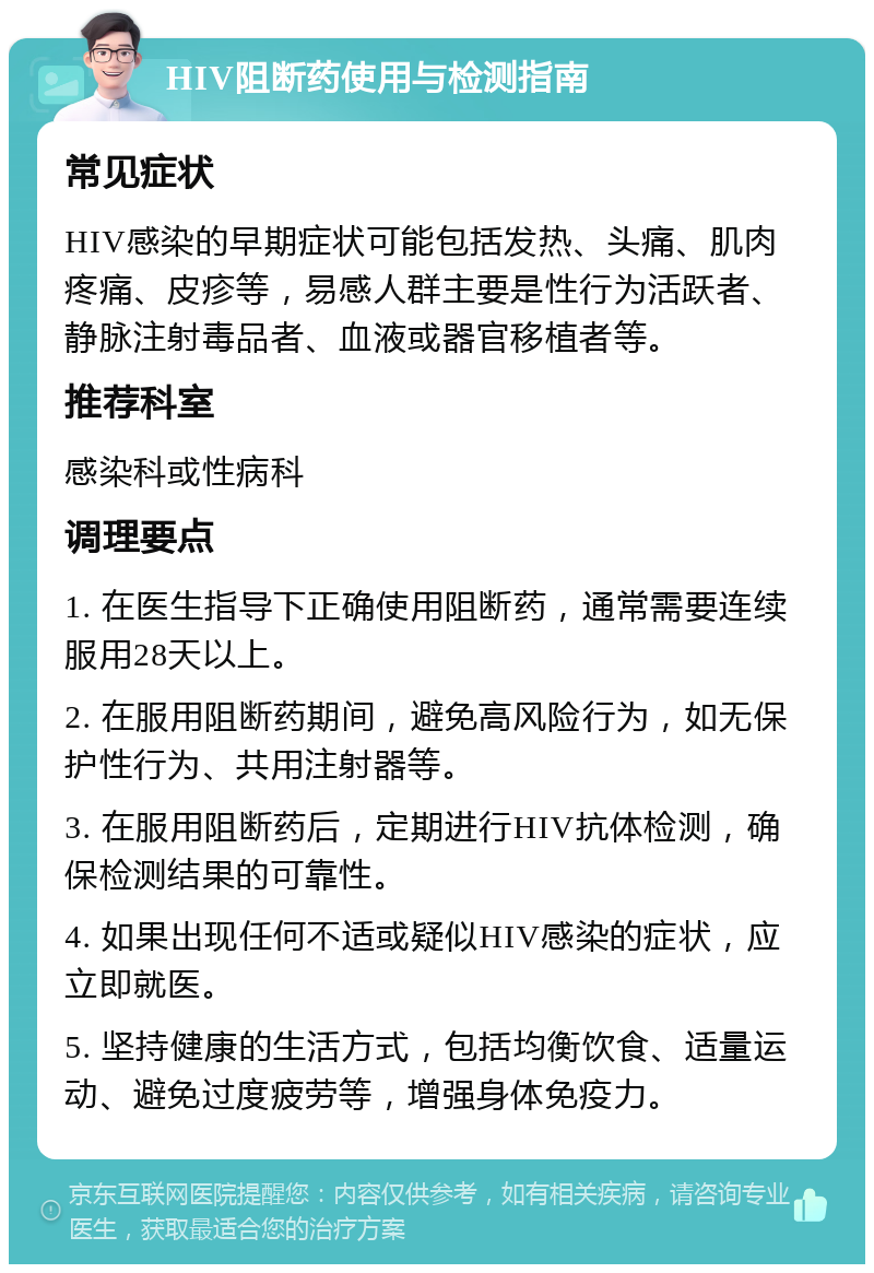 HIV阻断药使用与检测指南 常见症状 HIV感染的早期症状可能包括发热、头痛、肌肉疼痛、皮疹等，易感人群主要是性行为活跃者、静脉注射毒品者、血液或器官移植者等。 推荐科室 感染科或性病科 调理要点 1. 在医生指导下正确使用阻断药，通常需要连续服用28天以上。 2. 在服用阻断药期间，避免高风险行为，如无保护性行为、共用注射器等。 3. 在服用阻断药后，定期进行HIV抗体检测，确保检测结果的可靠性。 4. 如果出现任何不适或疑似HIV感染的症状，应立即就医。 5. 坚持健康的生活方式，包括均衡饮食、适量运动、避免过度疲劳等，增强身体免疫力。