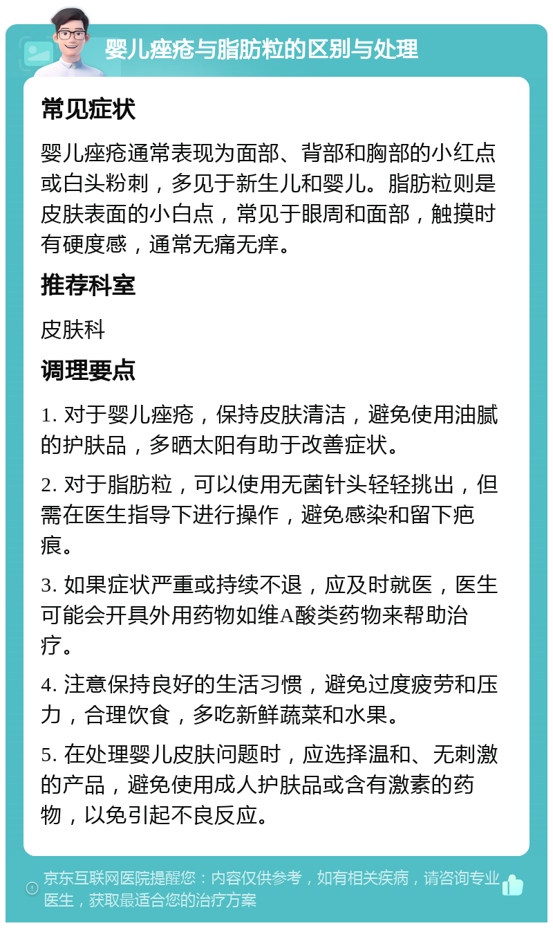 婴儿痤疮与脂肪粒的区别与处理 常见症状 婴儿痤疮通常表现为面部、背部和胸部的小红点或白头粉刺，多见于新生儿和婴儿。脂肪粒则是皮肤表面的小白点，常见于眼周和面部，触摸时有硬度感，通常无痛无痒。 推荐科室 皮肤科 调理要点 1. 对于婴儿痤疮，保持皮肤清洁，避免使用油腻的护肤品，多晒太阳有助于改善症状。 2. 对于脂肪粒，可以使用无菌针头轻轻挑出，但需在医生指导下进行操作，避免感染和留下疤痕。 3. 如果症状严重或持续不退，应及时就医，医生可能会开具外用药物如维A酸类药物来帮助治疗。 4. 注意保持良好的生活习惯，避免过度疲劳和压力，合理饮食，多吃新鲜蔬菜和水果。 5. 在处理婴儿皮肤问题时，应选择温和、无刺激的产品，避免使用成人护肤品或含有激素的药物，以免引起不良反应。