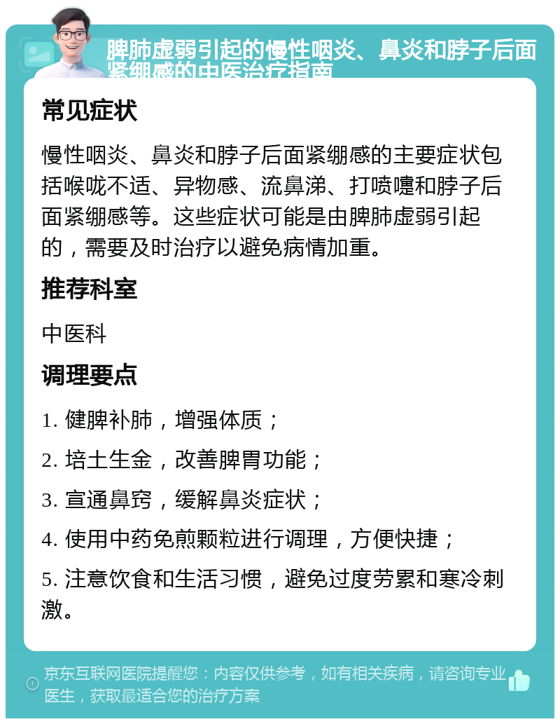 脾肺虚弱引起的慢性咽炎、鼻炎和脖子后面紧绷感的中医治疗指南 常见症状 慢性咽炎、鼻炎和脖子后面紧绷感的主要症状包括喉咙不适、异物感、流鼻涕、打喷嚏和脖子后面紧绷感等。这些症状可能是由脾肺虚弱引起的，需要及时治疗以避免病情加重。 推荐科室 中医科 调理要点 1. 健脾补肺，增强体质； 2. 培土生金，改善脾胃功能； 3. 宣通鼻窍，缓解鼻炎症状； 4. 使用中药免煎颗粒进行调理，方便快捷； 5. 注意饮食和生活习惯，避免过度劳累和寒冷刺激。