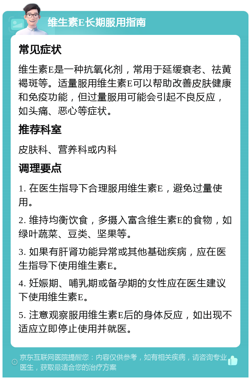 维生素E长期服用指南 常见症状 维生素E是一种抗氧化剂，常用于延缓衰老、祛黄褐斑等。适量服用维生素E可以帮助改善皮肤健康和免疫功能，但过量服用可能会引起不良反应，如头痛、恶心等症状。 推荐科室 皮肤科、营养科或内科 调理要点 1. 在医生指导下合理服用维生素E，避免过量使用。 2. 维持均衡饮食，多摄入富含维生素E的食物，如绿叶蔬菜、豆类、坚果等。 3. 如果有肝肾功能异常或其他基础疾病，应在医生指导下使用维生素E。 4. 妊娠期、哺乳期或备孕期的女性应在医生建议下使用维生素E。 5. 注意观察服用维生素E后的身体反应，如出现不适应立即停止使用并就医。