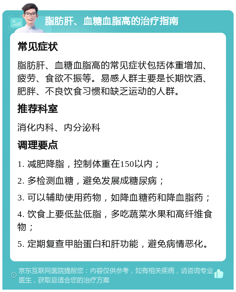 脂肪肝、血糖血脂高的治疗指南 常见症状 脂肪肝、血糖血脂高的常见症状包括体重增加、疲劳、食欲不振等。易感人群主要是长期饮酒、肥胖、不良饮食习惯和缺乏运动的人群。 推荐科室 消化内科、内分泌科 调理要点 1. 减肥降脂，控制体重在150以内； 2. 多检测血糖，避免发展成糖尿病； 3. 可以辅助使用药物，如降血糖药和降血脂药； 4. 饮食上要低盐低脂，多吃蔬菜水果和高纤维食物； 5. 定期复查甲胎蛋白和肝功能，避免病情恶化。