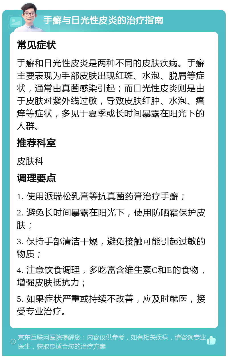 手癣与日光性皮炎的治疗指南 常见症状 手癣和日光性皮炎是两种不同的皮肤疾病。手癣主要表现为手部皮肤出现红斑、水泡、脱屑等症状，通常由真菌感染引起；而日光性皮炎则是由于皮肤对紫外线过敏，导致皮肤红肿、水泡、瘙痒等症状，多见于夏季或长时间暴露在阳光下的人群。 推荐科室 皮肤科 调理要点 1. 使用派瑞松乳膏等抗真菌药膏治疗手癣； 2. 避免长时间暴露在阳光下，使用防晒霜保护皮肤； 3. 保持手部清洁干燥，避免接触可能引起过敏的物质； 4. 注意饮食调理，多吃富含维生素C和E的食物，增强皮肤抵抗力； 5. 如果症状严重或持续不改善，应及时就医，接受专业治疗。