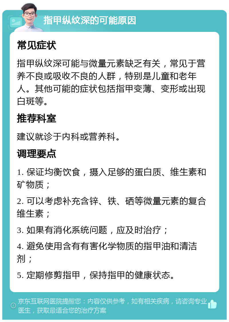 指甲纵纹深的可能原因 常见症状 指甲纵纹深可能与微量元素缺乏有关，常见于营养不良或吸收不良的人群，特别是儿童和老年人。其他可能的症状包括指甲变薄、变形或出现白斑等。 推荐科室 建议就诊于内科或营养科。 调理要点 1. 保证均衡饮食，摄入足够的蛋白质、维生素和矿物质； 2. 可以考虑补充含锌、铁、硒等微量元素的复合维生素； 3. 如果有消化系统问题，应及时治疗； 4. 避免使用含有有害化学物质的指甲油和清洁剂； 5. 定期修剪指甲，保持指甲的健康状态。