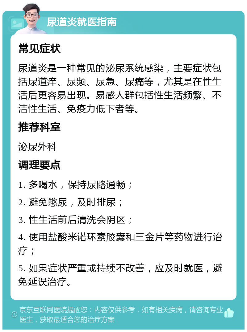 尿道炎就医指南 常见症状 尿道炎是一种常见的泌尿系统感染，主要症状包括尿道痒、尿频、尿急、尿痛等，尤其是在性生活后更容易出现。易感人群包括性生活频繁、不洁性生活、免疫力低下者等。 推荐科室 泌尿外科 调理要点 1. 多喝水，保持尿路通畅； 2. 避免憋尿，及时排尿； 3. 性生活前后清洗会阴区； 4. 使用盐酸米诺环素胶囊和三金片等药物进行治疗； 5. 如果症状严重或持续不改善，应及时就医，避免延误治疗。