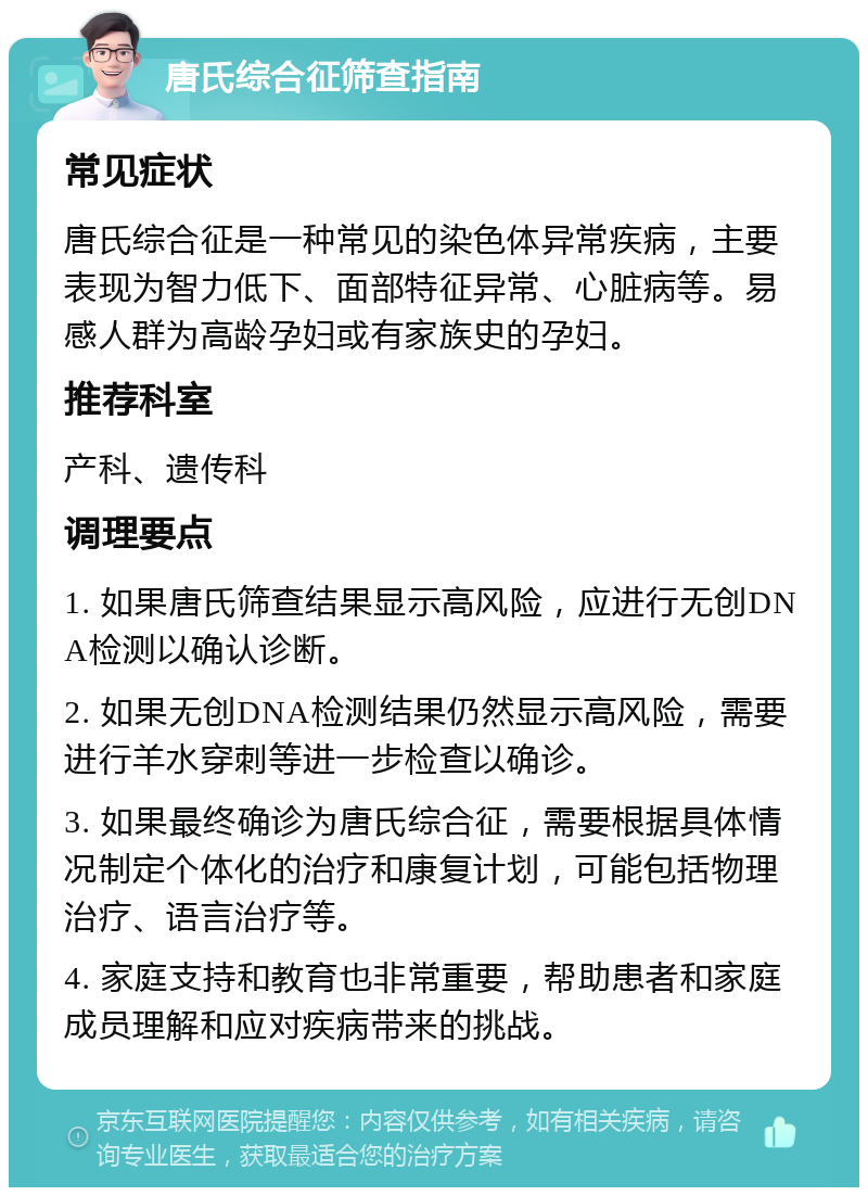 唐氏综合征筛查指南 常见症状 唐氏综合征是一种常见的染色体异常疾病，主要表现为智力低下、面部特征异常、心脏病等。易感人群为高龄孕妇或有家族史的孕妇。 推荐科室 产科、遗传科 调理要点 1. 如果唐氏筛查结果显示高风险，应进行无创DNA检测以确认诊断。 2. 如果无创DNA检测结果仍然显示高风险，需要进行羊水穿刺等进一步检查以确诊。 3. 如果最终确诊为唐氏综合征，需要根据具体情况制定个体化的治疗和康复计划，可能包括物理治疗、语言治疗等。 4. 家庭支持和教育也非常重要，帮助患者和家庭成员理解和应对疾病带来的挑战。