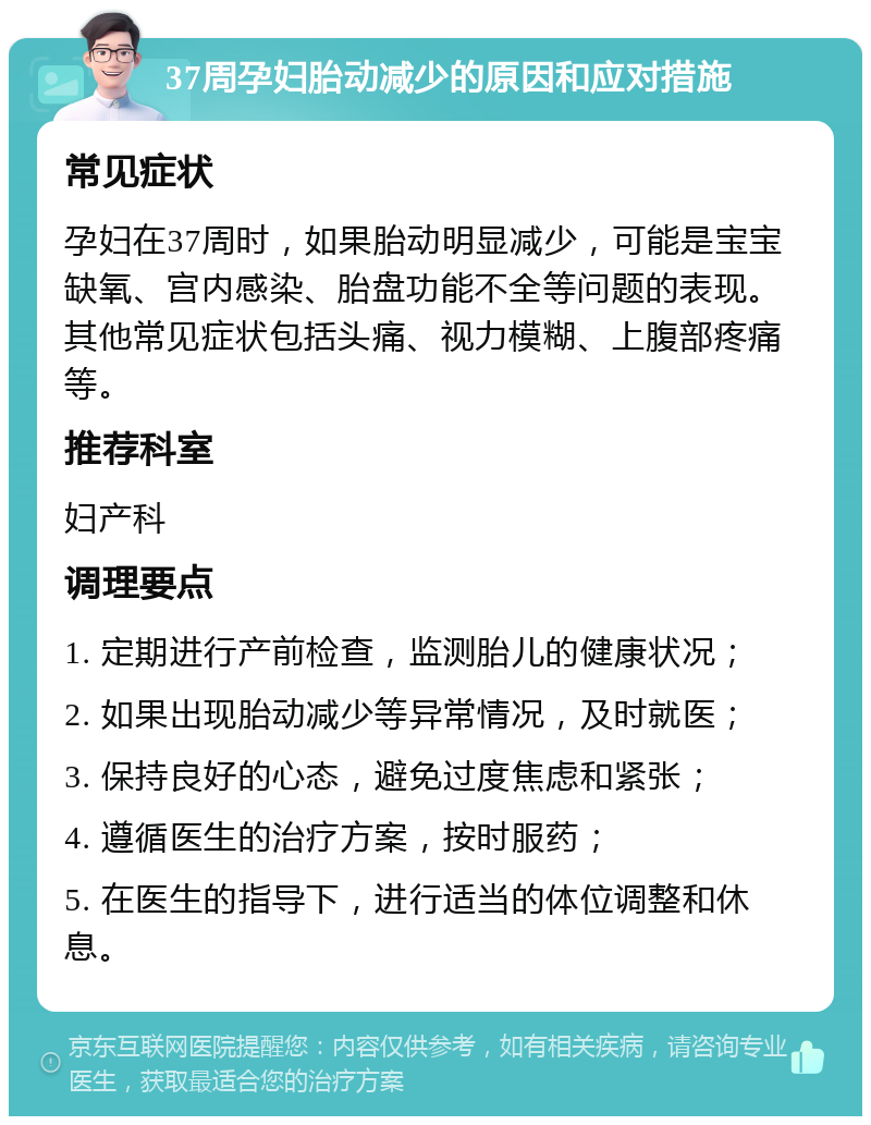 37周孕妇胎动减少的原因和应对措施 常见症状 孕妇在37周时，如果胎动明显减少，可能是宝宝缺氧、宫内感染、胎盘功能不全等问题的表现。其他常见症状包括头痛、视力模糊、上腹部疼痛等。 推荐科室 妇产科 调理要点 1. 定期进行产前检查，监测胎儿的健康状况； 2. 如果出现胎动减少等异常情况，及时就医； 3. 保持良好的心态，避免过度焦虑和紧张； 4. 遵循医生的治疗方案，按时服药； 5. 在医生的指导下，进行适当的体位调整和休息。