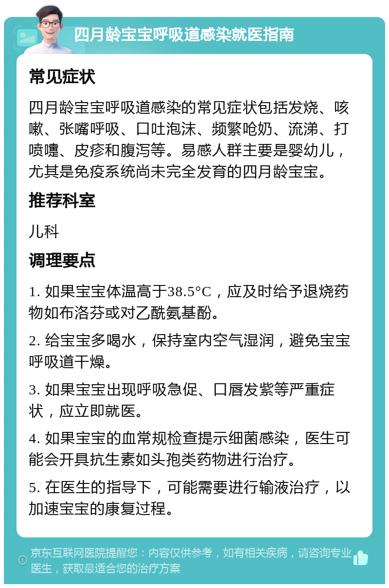 四月龄宝宝呼吸道感染就医指南 常见症状 四月龄宝宝呼吸道感染的常见症状包括发烧、咳嗽、张嘴呼吸、口吐泡沫、频繁呛奶、流涕、打喷嚏、皮疹和腹泻等。易感人群主要是婴幼儿，尤其是免疫系统尚未完全发育的四月龄宝宝。 推荐科室 儿科 调理要点 1. 如果宝宝体温高于38.5°C，应及时给予退烧药物如布洛芬或对乙酰氨基酚。 2. 给宝宝多喝水，保持室内空气湿润，避免宝宝呼吸道干燥。 3. 如果宝宝出现呼吸急促、口唇发紫等严重症状，应立即就医。 4. 如果宝宝的血常规检查提示细菌感染，医生可能会开具抗生素如头孢类药物进行治疗。 5. 在医生的指导下，可能需要进行输液治疗，以加速宝宝的康复过程。