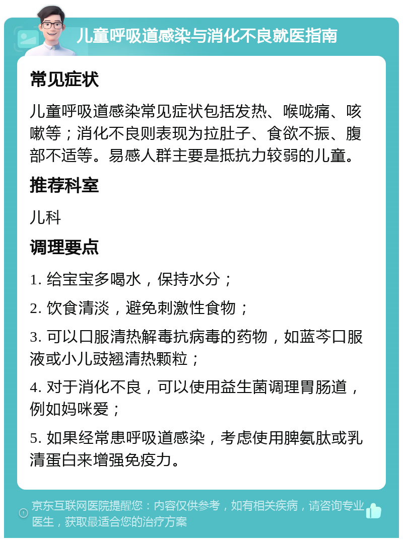 儿童呼吸道感染与消化不良就医指南 常见症状 儿童呼吸道感染常见症状包括发热、喉咙痛、咳嗽等；消化不良则表现为拉肚子、食欲不振、腹部不适等。易感人群主要是抵抗力较弱的儿童。 推荐科室 儿科 调理要点 1. 给宝宝多喝水，保持水分； 2. 饮食清淡，避免刺激性食物； 3. 可以口服清热解毒抗病毒的药物，如蓝芩口服液或小儿豉翘清热颗粒； 4. 对于消化不良，可以使用益生菌调理胃肠道，例如妈咪爱； 5. 如果经常患呼吸道感染，考虑使用脾氨肽或乳清蛋白来增强免疫力。