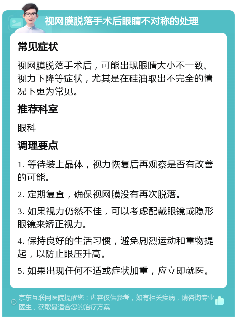 视网膜脱落手术后眼睛不对称的处理 常见症状 视网膜脱落手术后，可能出现眼睛大小不一致、视力下降等症状，尤其是在硅油取出不完全的情况下更为常见。 推荐科室 眼科 调理要点 1. 等待装上晶体，视力恢复后再观察是否有改善的可能。 2. 定期复查，确保视网膜没有再次脱落。 3. 如果视力仍然不佳，可以考虑配戴眼镜或隐形眼镜来矫正视力。 4. 保持良好的生活习惯，避免剧烈运动和重物提起，以防止眼压升高。 5. 如果出现任何不适或症状加重，应立即就医。