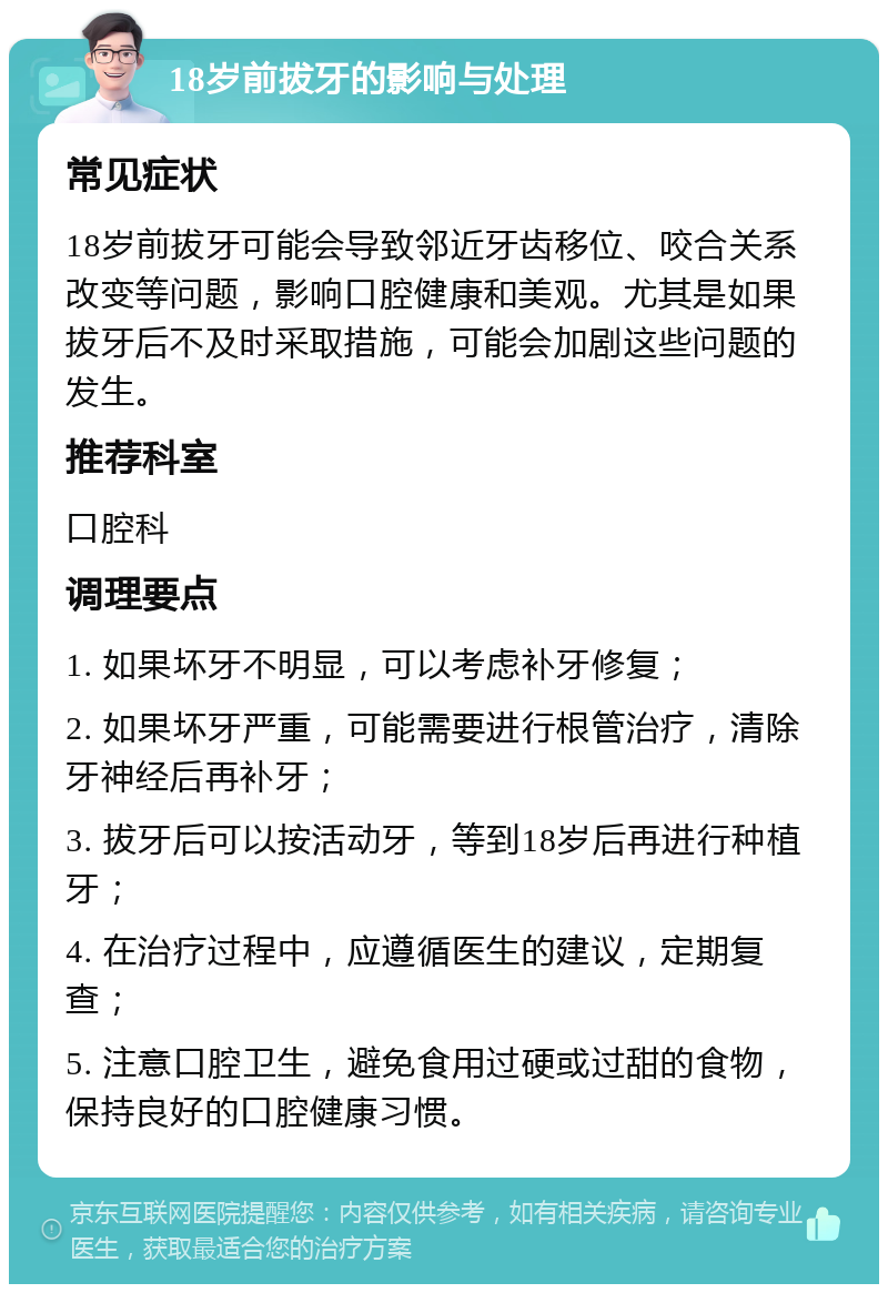 18岁前拔牙的影响与处理 常见症状 18岁前拔牙可能会导致邻近牙齿移位、咬合关系改变等问题，影响口腔健康和美观。尤其是如果拔牙后不及时采取措施，可能会加剧这些问题的发生。 推荐科室 口腔科 调理要点 1. 如果坏牙不明显，可以考虑补牙修复； 2. 如果坏牙严重，可能需要进行根管治疗，清除牙神经后再补牙； 3. 拔牙后可以按活动牙，等到18岁后再进行种植牙； 4. 在治疗过程中，应遵循医生的建议，定期复查； 5. 注意口腔卫生，避免食用过硬或过甜的食物，保持良好的口腔健康习惯。