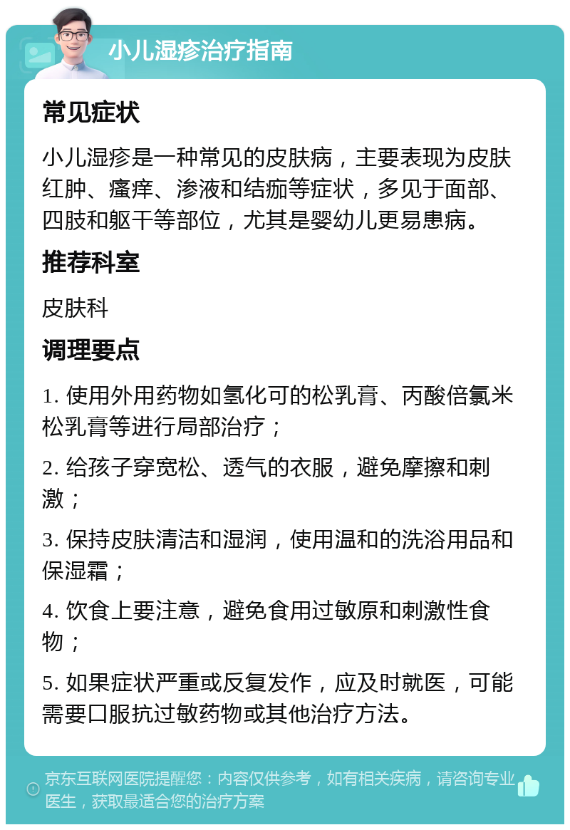 小儿湿疹治疗指南 常见症状 小儿湿疹是一种常见的皮肤病，主要表现为皮肤红肿、瘙痒、渗液和结痂等症状，多见于面部、四肢和躯干等部位，尤其是婴幼儿更易患病。 推荐科室 皮肤科 调理要点 1. 使用外用药物如氢化可的松乳膏、丙酸倍氯米松乳膏等进行局部治疗； 2. 给孩子穿宽松、透气的衣服，避免摩擦和刺激； 3. 保持皮肤清洁和湿润，使用温和的洗浴用品和保湿霜； 4. 饮食上要注意，避免食用过敏原和刺激性食物； 5. 如果症状严重或反复发作，应及时就医，可能需要口服抗过敏药物或其他治疗方法。