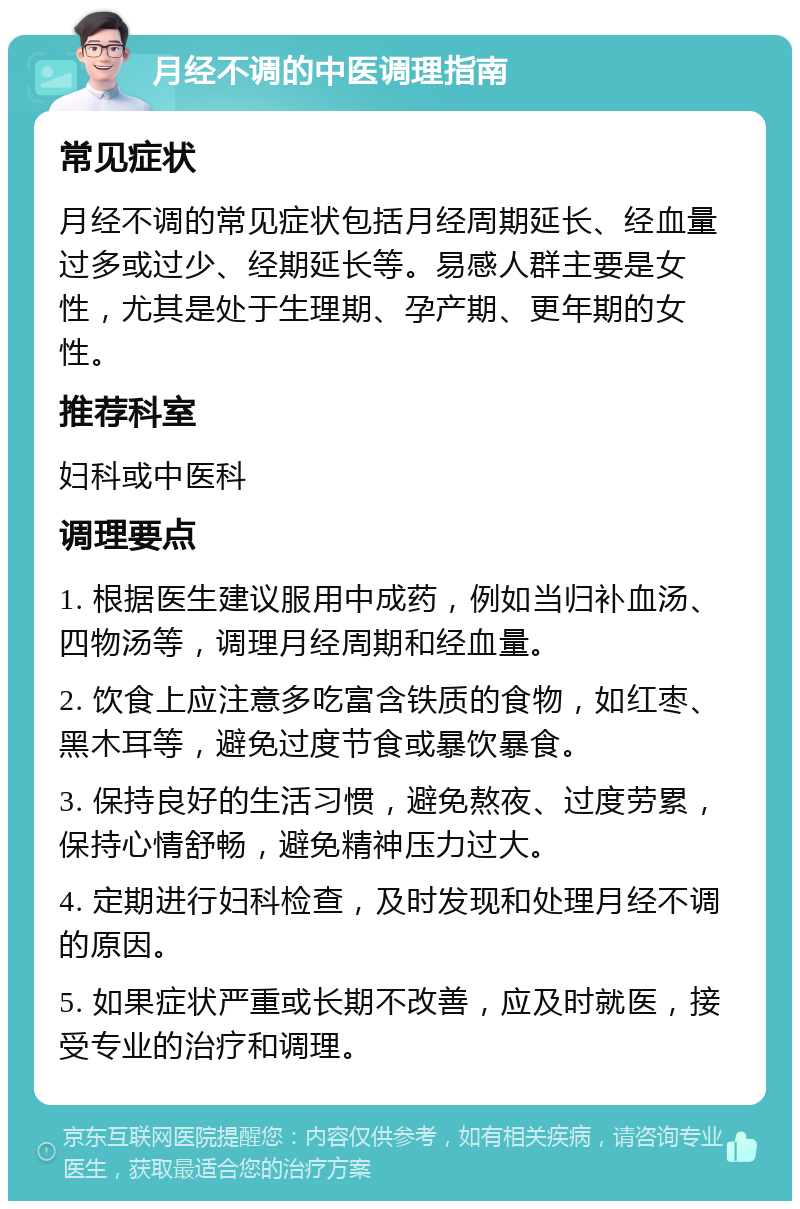 月经不调的中医调理指南 常见症状 月经不调的常见症状包括月经周期延长、经血量过多或过少、经期延长等。易感人群主要是女性，尤其是处于生理期、孕产期、更年期的女性。 推荐科室 妇科或中医科 调理要点 1. 根据医生建议服用中成药，例如当归补血汤、四物汤等，调理月经周期和经血量。 2. 饮食上应注意多吃富含铁质的食物，如红枣、黑木耳等，避免过度节食或暴饮暴食。 3. 保持良好的生活习惯，避免熬夜、过度劳累，保持心情舒畅，避免精神压力过大。 4. 定期进行妇科检查，及时发现和处理月经不调的原因。 5. 如果症状严重或长期不改善，应及时就医，接受专业的治疗和调理。